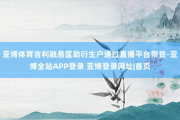 亚博体育吉利融易匡助衍生户通过直播平台带货-亚博全站APP登录 亚博登录网址|首页