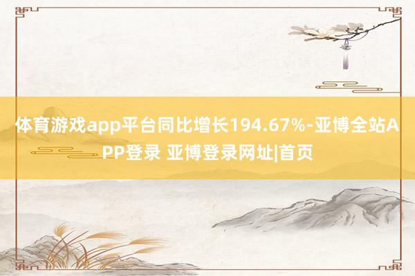 体育游戏app平台同比增长194.67%-亚博全站APP登录 亚博登录网址|首页