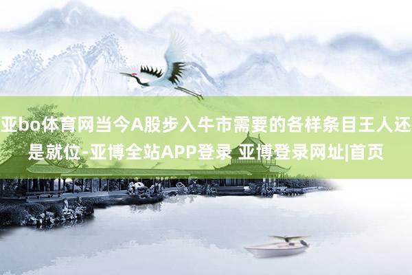 亚bo体育网当今A股步入牛市需要的各样条目王人还是就位-亚博全站APP登录 亚博登录网址|首页