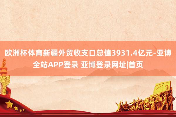 欧洲杯体育新疆外贸收支口总值3931.4亿元-亚博全站APP登录 亚博登录网址|首页