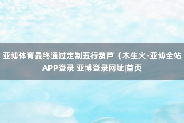 亚博体育最终通过定制五行葫芦(木生火-亚博全站APP登录 亚博登录网址|首页