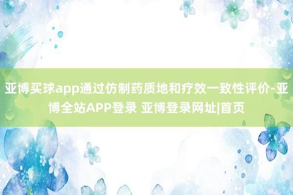 亚博买球app通过仿制药质地和疗效一致性评价-亚博全站APP登录 亚博登录网址|首页