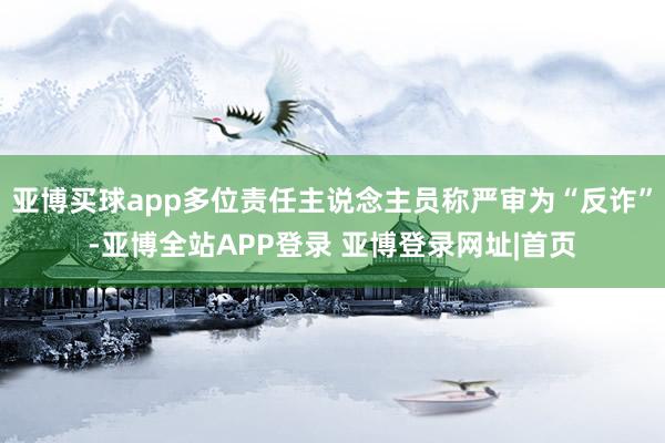 亚博买球app多位责任主说念主员称严审为“反诈”-亚博全站APP登录 亚博登录网址|首页
