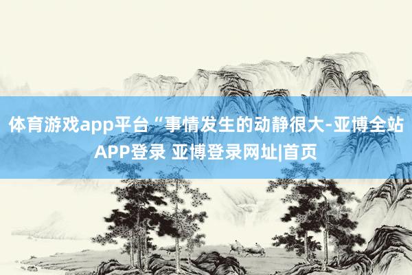 体育游戏app平台“事情发生的动静很大-亚博全站APP登录 亚博登录网址|首页