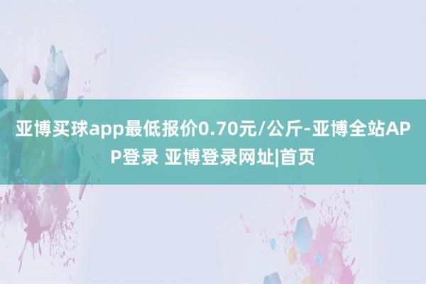 亚博买球app最低报价0.70元/公斤-亚博全站APP登录 亚博登录网址|首页