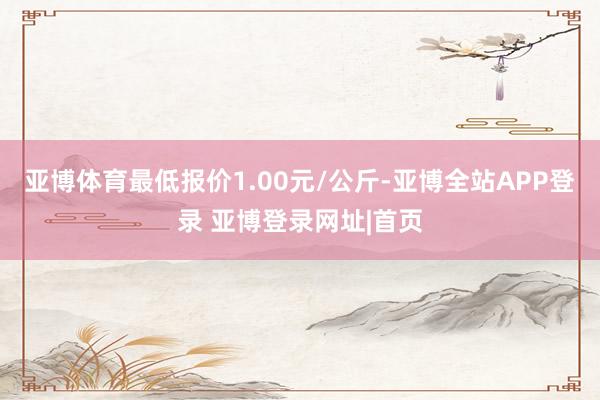 亚博体育最低报价1.00元/公斤-亚博全站APP登录 亚博登录网址|首页
