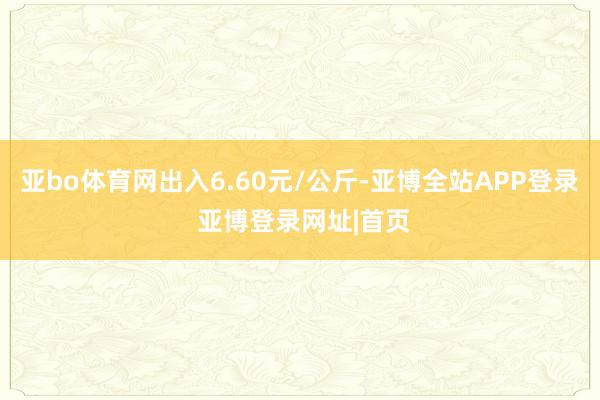 亚bo体育网出入6.60元/公斤-亚博全站APP登录 亚博登录网址|首页