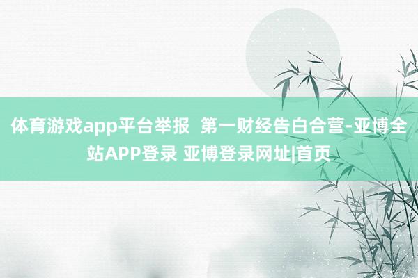 体育游戏app平台举报 第一财经告白合营-亚博全站APP登录 亚博登录网址|首页