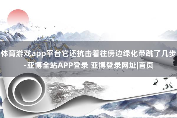 体育游戏app平台它还抗击着往傍边绿化带跳了几步-亚博全站APP登录 亚博登录网址|首页