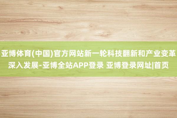 亚博体育(中国)官方网站新一轮科技翻新和产业变革深入发展-亚博全站APP登录 亚博登录网址|首页