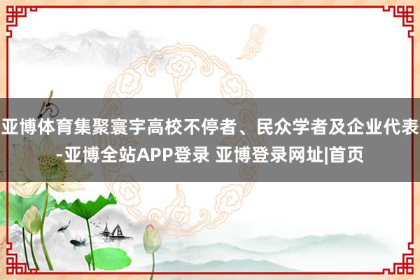 亚博体育集聚寰宇高校不停者、民众学者及企业代表-亚博全站APP登录 亚博登录网址|首页