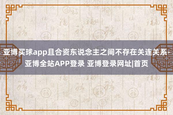 亚博买球app且合资东说念主之间不存在关连关系-亚博全站APP登录 亚博登录网址|首页