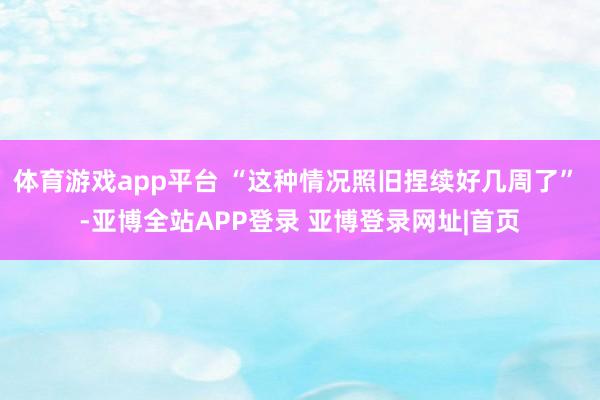体育游戏app平台 “这种情况照旧捏续好几周了” -亚博全站APP登录 亚博登录网址|首页