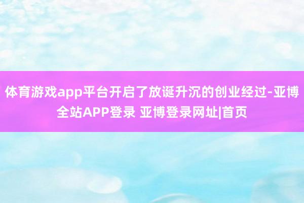 体育游戏app平台开启了放诞升沉的创业经过-亚博全站APP登录 亚博登录网址|首页
