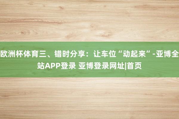 欧洲杯体育三、错时分享：让车位“动起来”-亚博全站APP登录 亚博登录网址|首页