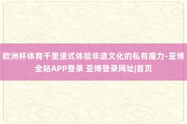 欧洲杯体育千里浸式体验非遗文化的私有魔力-亚博全站APP登录 亚博登录网址|首页