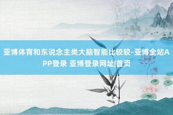 亚博体育和东说念主类大脑智能比较较-亚博全站APP登录 亚博登录网址|首页