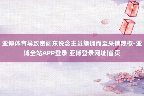 亚博体育导致宽阔东说念主员簇拥而至采摘辣椒-亚博全站APP登录 亚博登录网址|首页