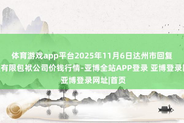 体育游戏app平台2025年11月6日达州市回复商场处置有限包袱公司价钱行情-亚博全站APP登录 亚博登录网址|首页