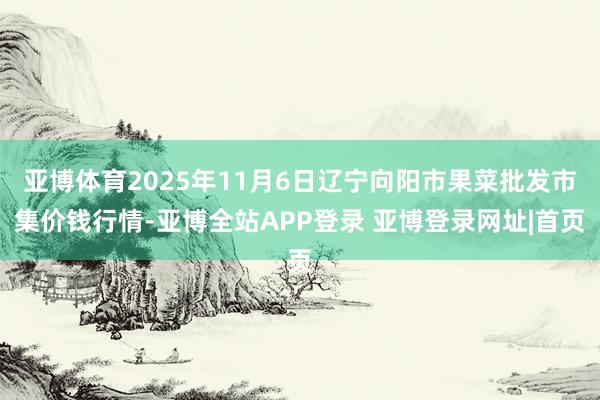 亚博体育2025年11月6日辽宁向阳市果菜批发市集价钱行情-亚博全站APP登录 亚博登录网址|首页
