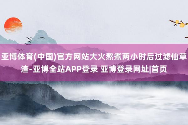 亚博体育(中国)官方网站大火熬煮两小时后过滤仙草渣-亚博全站APP登录 亚博登录网址|首页