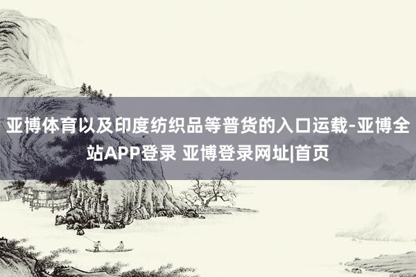 亚博体育以及印度纺织品等普货的入口运载-亚博全站APP登录 亚博登录网址|首页