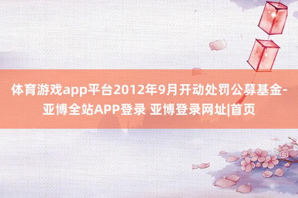 体育游戏app平台2012年9月开动处罚公募基金-亚博全站APP登录 亚博登录网址|首页