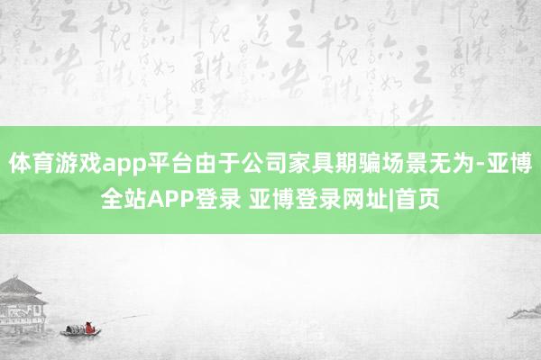 体育游戏app平台由于公司家具期骗场景无为-亚博全站APP登录 亚博登录网址|首页