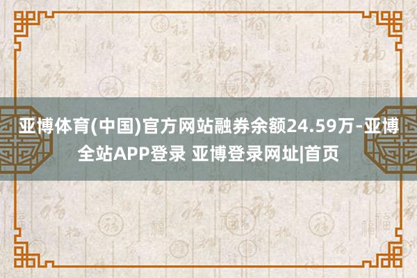亚博体育(中国)官方网站融券余额24.59万-亚博全站APP登录 亚博登录网址|首页