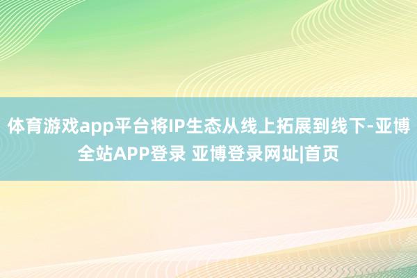 体育游戏app平台将IP生态从线上拓展到线下-亚博全站APP登录 亚博登录网址|首页