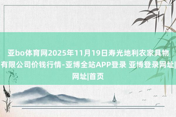 亚bo体育网2025年11月19日寿光地利农家具物流园有限公司价钱行情-亚博全站APP登录 亚博登录网址|首页