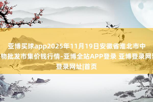 亚博买球app2025年11月19日安徽省淮北市中瑞农产物批发市集价钱行情-亚博全站APP登录 亚博登录网址|首页