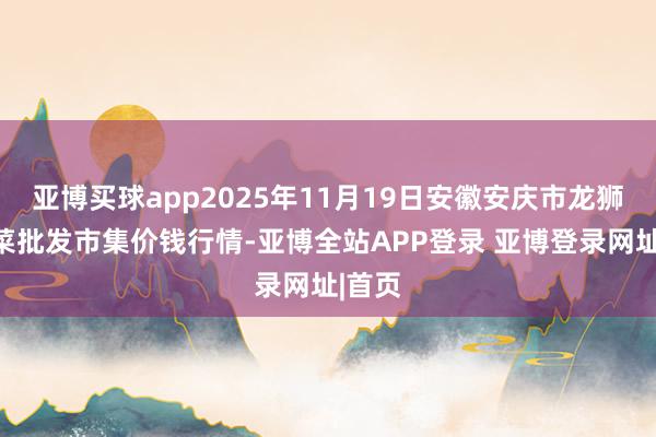 亚博买球app2025年11月19日安徽安庆市龙狮桥蔬菜批发市集价钱行情-亚博全站APP登录 亚博登录网址|首页