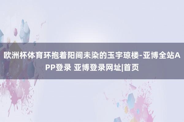 欧洲杯体育环抱着阳间未染的玉宇琼楼-亚博全站APP登录 亚博登录网址|首页