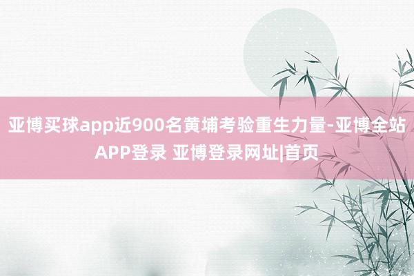 亚博买球app近900名黄埔考验重生力量-亚博全站APP登录 亚博登录网址|首页