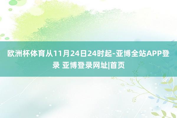 欧洲杯体育从11月24日24时起-亚博全站APP登录 亚博登录网址|首页
