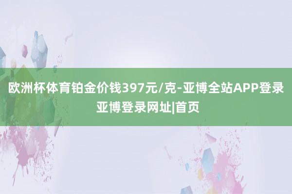 欧洲杯体育铂金价钱397元/克-亚博全站APP登录 亚博登录网址|首页