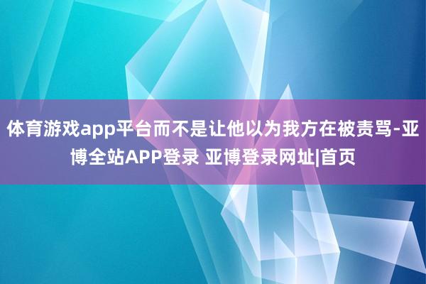 体育游戏app平台而不是让他以为我方在被责骂-亚博全站APP登录 亚博登录网址|首页