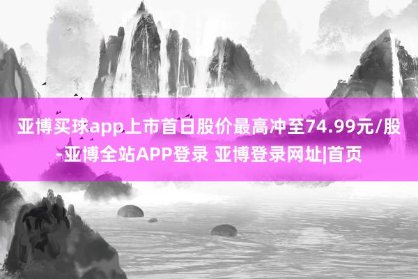 亚博买球app上市首日股价最高冲至74.99元/股-亚博全站APP登录 亚博登录网址|首页