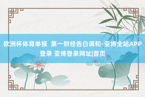 欧洲杯体育举报 第一财经告白调和-亚博全站APP登录 亚博登录网址|首页