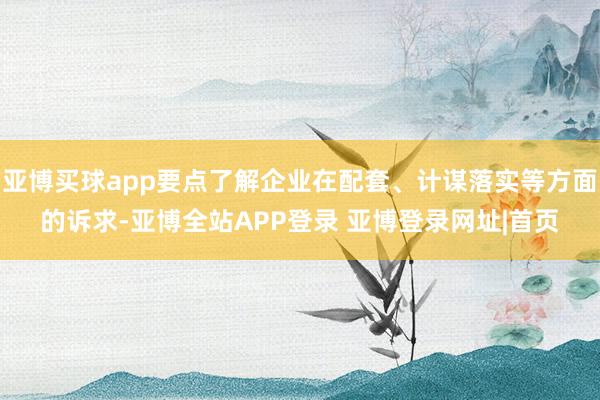 亚博买球app要点了解企业在配套、计谋落实等方面的诉求-亚博全站APP登录 亚博登录网址|首页