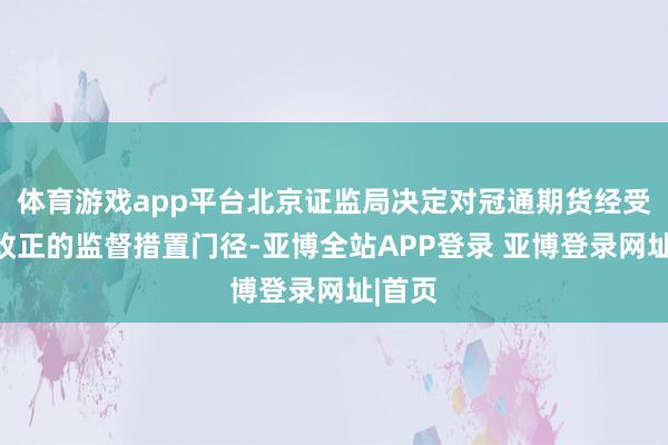 体育游戏app平台北京证监局决定对冠通期货经受责令改正的监督措置门径-亚博全站APP登录 亚博登录网址|首页