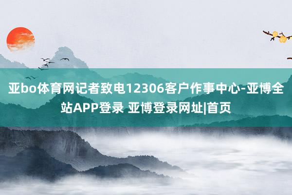 亚bo体育网记者致电12306客户作事中心-亚博全站APP登录 亚博登录网址|首页
