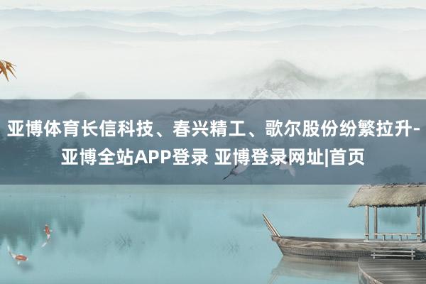 亚博体育长信科技、春兴精工、歌尔股份纷繁拉升-亚博全站APP登录 亚博登录网址|首页
