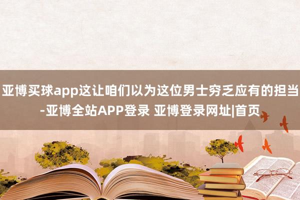 亚博买球app这让咱们以为这位男士穷乏应有的担当-亚博全站APP登录 亚博登录网址|首页