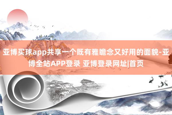 亚博买球app共享一个既有雅瞻念又好用的面貌-亚博全站APP登录 亚博登录网址|首页