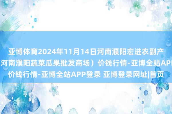 亚博体育2024年11月14日河南濮阳宏进农副产物批发商场有限公司(原河南濮阳蔬菜瓜果批发商场)价钱行情-亚博全站APP登录 亚博登录网址|首页