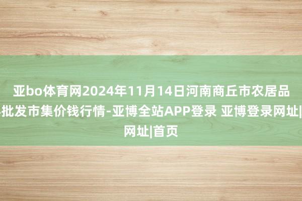 亚bo体育网2024年11月14日河南商丘市农居品中心批发市集价钱行情-亚博全站APP登录 亚博登录网址|首页