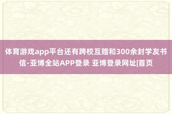 体育游戏app平台还有跨校互赠和300余封学友书信-亚博全站APP登录 亚博登录网址|首页