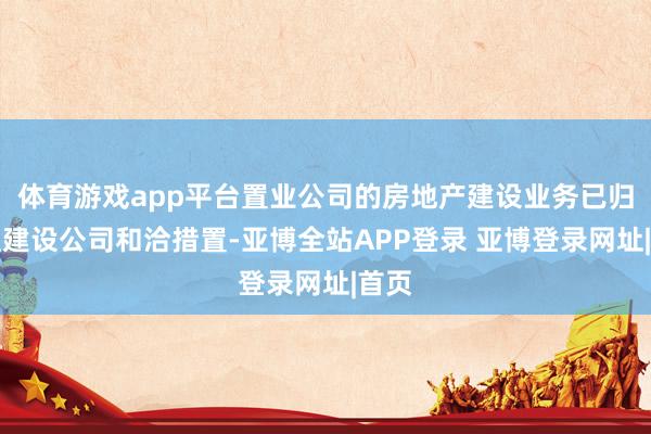 体育游戏app平台置业公司的房地产建设业务已归拢至建设公司和洽措置-亚博全站APP登录 亚博登录网址|首页